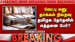 Breaking News : வேட்பு மனு தாக்கல் நிறைவு தமிழக தேர்தலில் எத்தனை பேர்?
